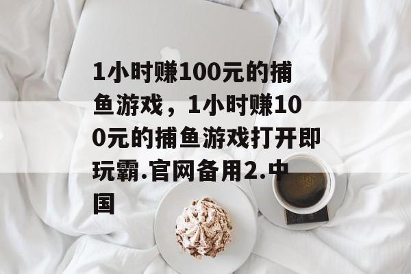 1小时赚100元的捕鱼游戏，1小时赚100元的捕鱼游戏打开即玩霸.官网备用2.中国