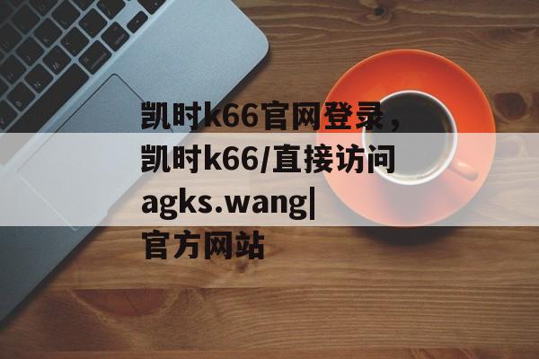 凯时k66官网登录，凯时k66/直接访问agks.wang|官方网站